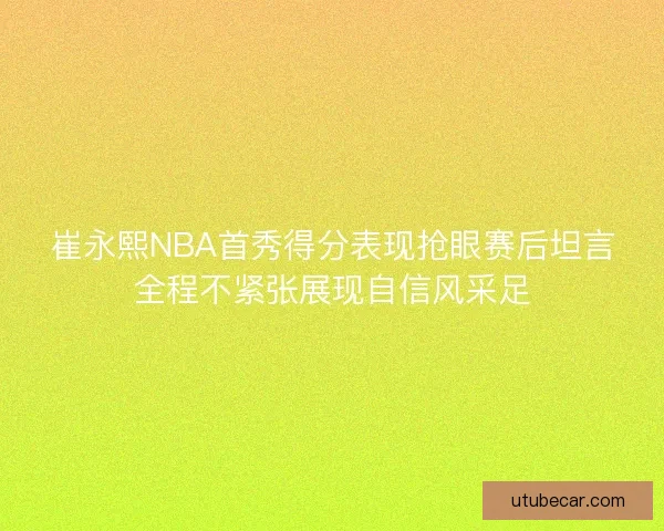 崔永熙NBA首秀得分表现抢眼赛后坦言全程不紧张展现自信风采足