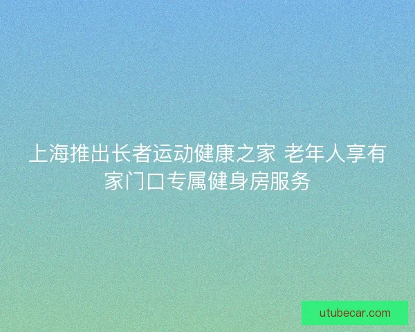 上海推出长者运动健康之家 老年人享有家门口专属健身房服务