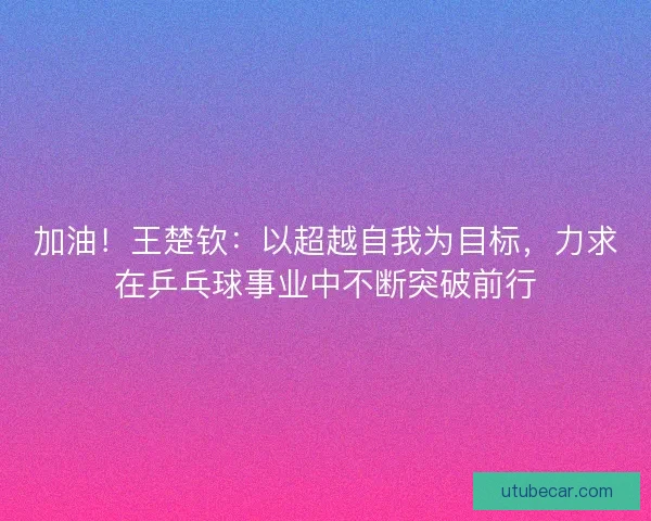 加油！王楚钦：以超越自我为目标，力求在乒乓球事业中不断突破前行