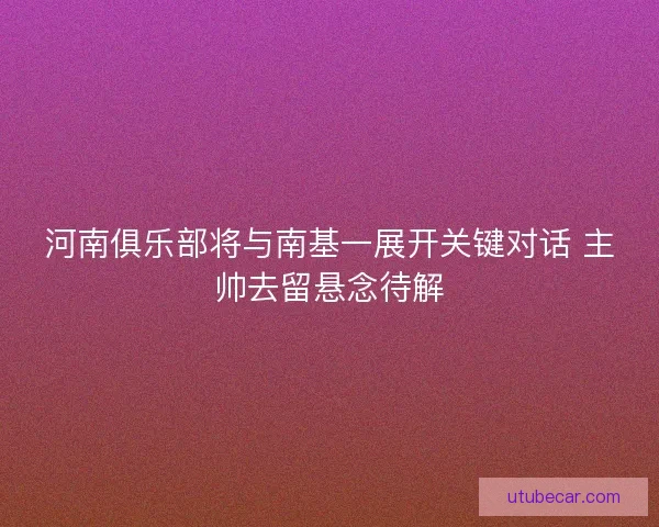 河南俱乐部将与南基一展开关键对话 主帅去留悬念待解