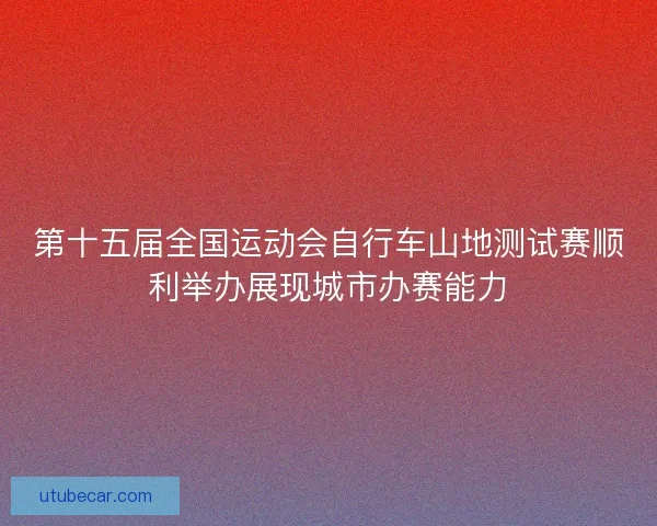 第十五届全国运动会自行车山地测试赛顺利举办展现城市办赛能力