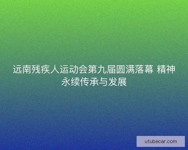 远南残疾人运动会第九届圆满落幕 精神永续传承与发展