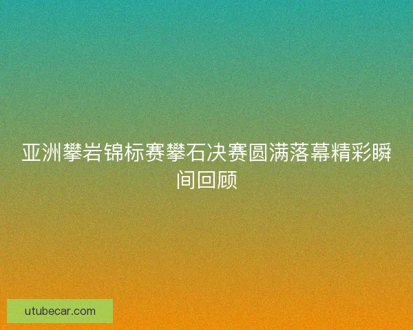 亚洲攀岩锦标赛攀石决赛圆满落幕精彩瞬间回顾